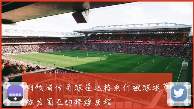 利物浦传奇球星达格利什被球迷尊称为国王的辉煌历程