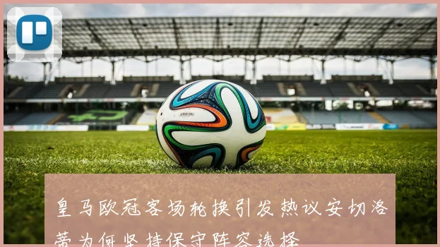 皇马欧冠客场轮换引发热议安切洛蒂为何坚持保守阵容选择