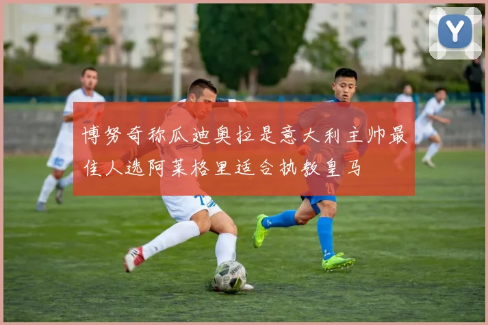 博努奇称瓜迪奥拉是意大利主帅最佳人选阿莱格里适合执教皇马
