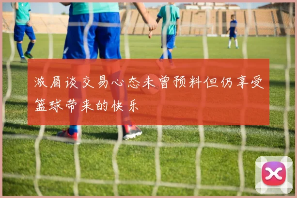 浓眉谈交易心态未曾预料但仍享受篮球带来的快乐