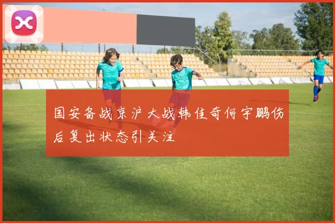 国安备战京沪大战韩佳奇何宇鹏伤后复出状态引关注