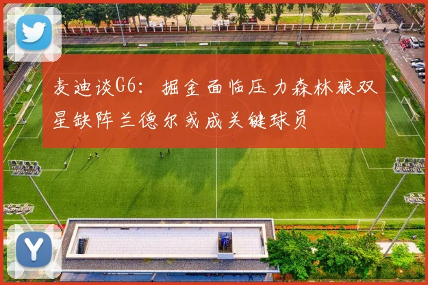 麦迪谈G6：掘金面临压力森林狼双星缺阵兰德尔或成关键球员
