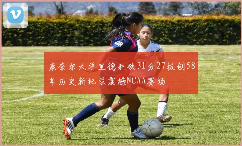 康奈尔大学里德狂砍31分27板创58年历史新纪录震撼NCAA赛场
