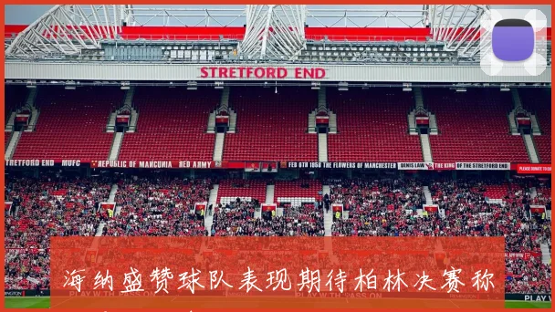 海纳盛赞球队表现期待柏林决赛称这是无可争议的胜利