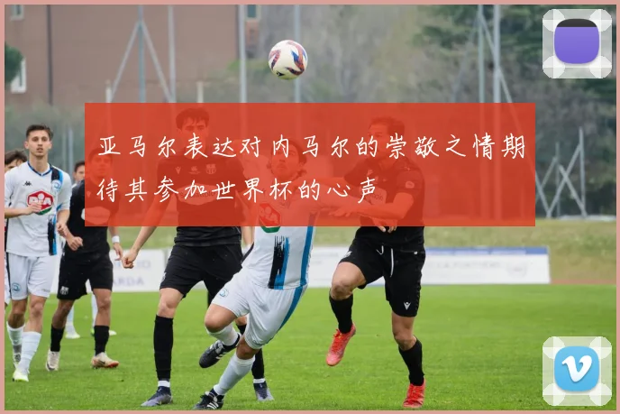 亚马尔表达对内马尔的崇敬之情期待其参加世界杯的心声