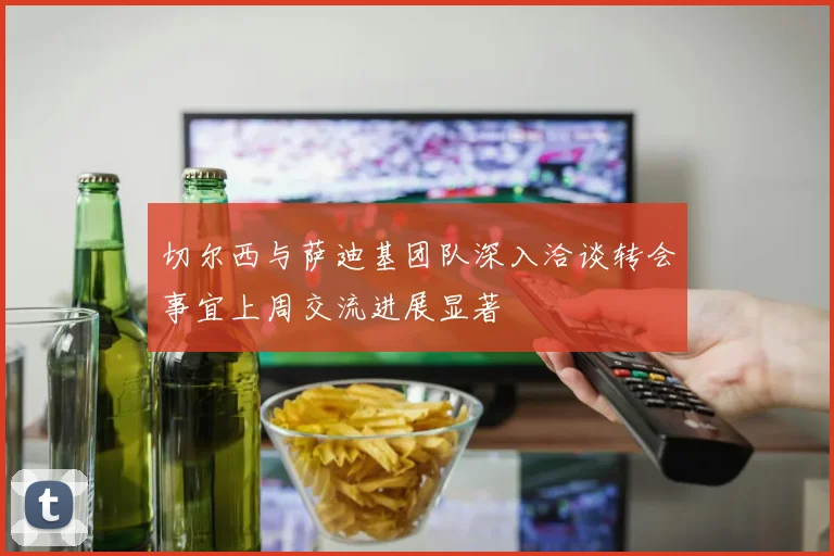 切尔西与萨迪基团队深入洽谈转会事宜上周交流进展显著