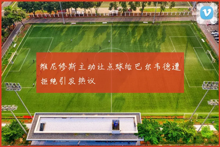 维尼修斯主动让点球给巴尔韦德遭拒绝引发热议