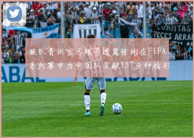 狼队青训官方账号透露徐彬在FIFA系列赛中为中国队贡献157分钟精彩表现
