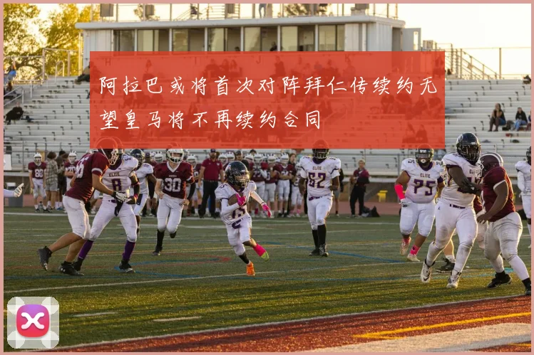 阿拉巴或将首次对阵拜仁传续约无望皇马将不再续约合同
