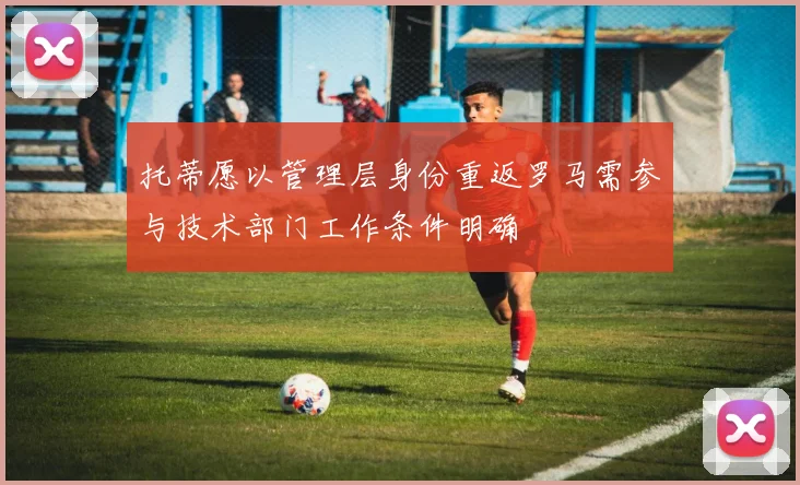 托蒂愿以管理层身份重返罗马需参与技术部门工作条件明确
