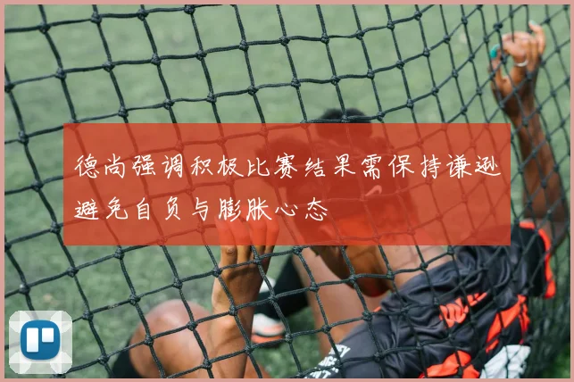 德尚强调积极比赛结果需保持谦逊避免自负与膨胀心态
