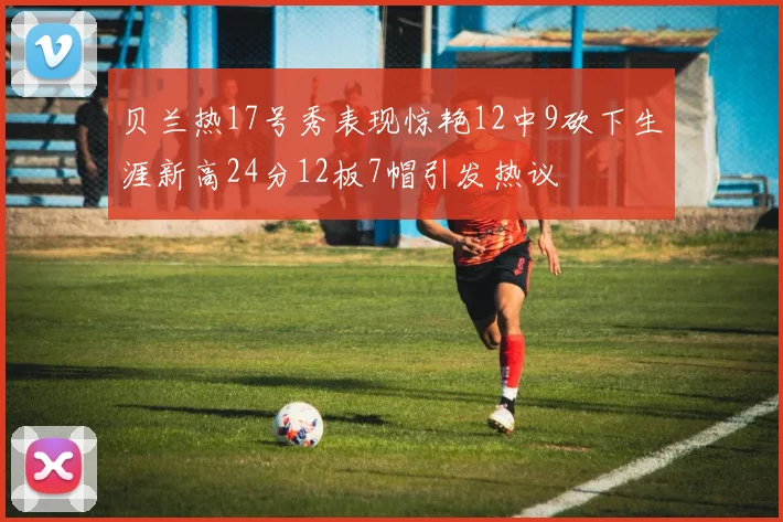 贝兰热17号秀表现惊艳12中9砍下生涯新高24分12板7帽引发热议