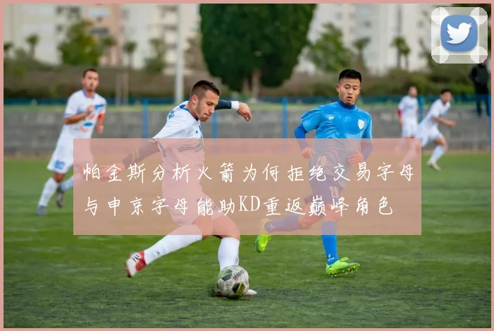 帕金斯分析火箭为何拒绝交易字母与申京字母能助KD重返巅峰角色