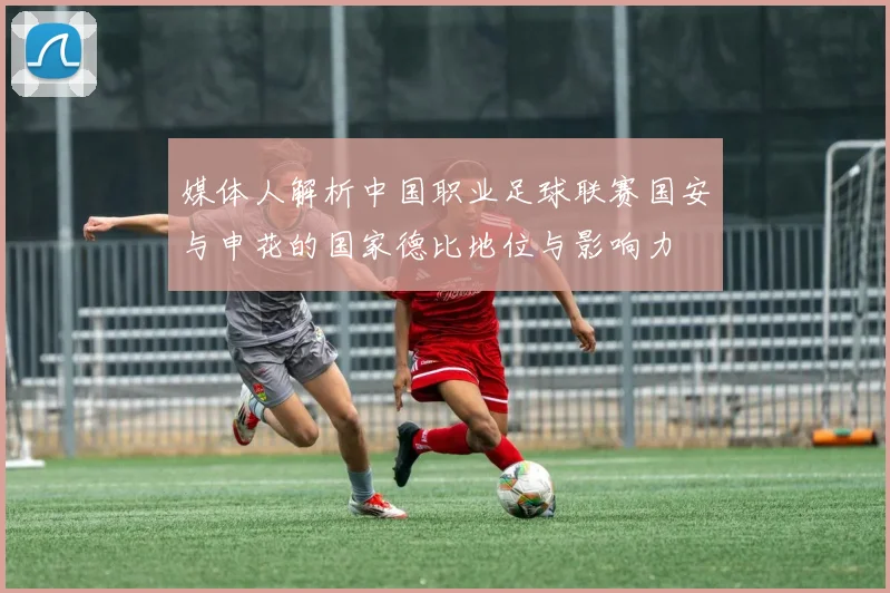 媒体人解析中国职业足球联赛国安与申花的国家德比地位与影响力