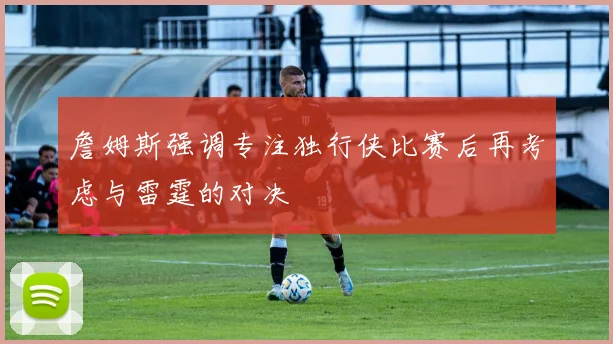 詹姆斯强调专注独行侠比赛后再考虑与雷霆的对决