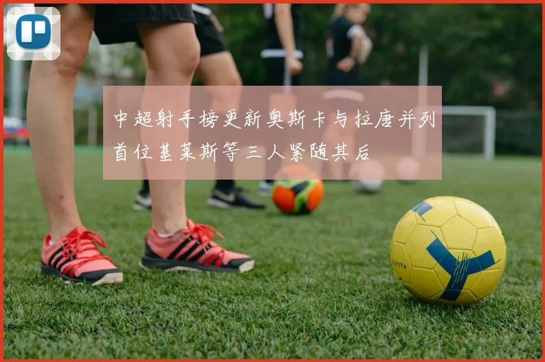 中超射手榜更新奥斯卡与拉唐并列首位基莱斯等三人紧随其后