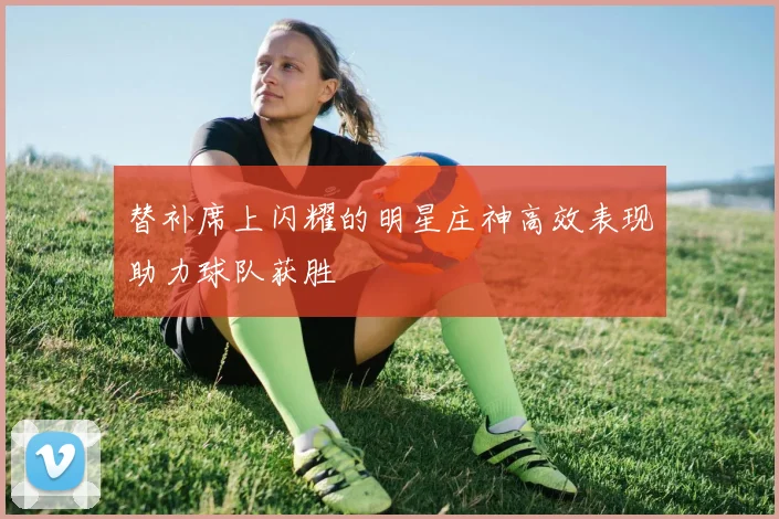 替补席上闪耀的明星庄神高效表现助力球队获胜