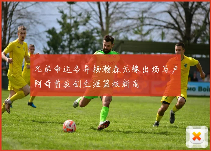 兄弟命运各异杨瀚森无缘出场马卢阿奇首发创生涯篮板新高